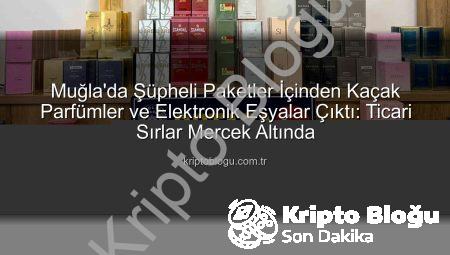 Muğla’da Şüpheli Paketler İçinden Kaçak Parfümler ve Elektronik Eşyalar Çıktı: Ticari Sırlar Mercek Altında