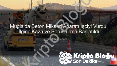 Muğla’da Beton Mikseri Aparatı İşçiyi Vurdu: İlginç Kaza ve Soruşturma Başlatıldı
